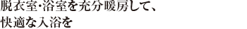 脱衣室・浴室を充分暖房して、快適な入浴を